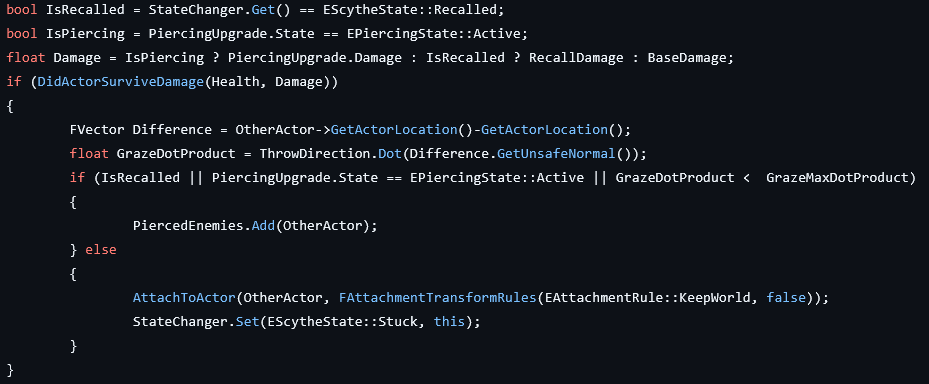 bool IsRecalled = StateChanger.Get() == EScytheState::Recalled;
bool IsPiercing = PiercingUpgrade.State == EPiercingState::Active;
float Damage = IsPiercing ? PiercingUpgrade.Damage : IsRecalled ? RecallDamage : BaseDamage;
if (DidActorSurviveDamage(Health, Damage))
{
    FVector Difference = OtherActor->GetActorLocation()-GetActorLocation();
    float GrazeDotProduct = ThrowDirection.Dot(Difference.GetUnsafeNormal());
    if (IsRecalled || PiercingUpgrade.State == EPiercingState::Active || GrazeDotProduct <  GrazeMaxDotProduct)
    {
        PiercedEnemies.Add(OtherActor);
    } else
    {
        AttachToActor(OtherActor, FAttachmentTransformRules(EAttachmentRule::KeepWorld, false));
        StateChanger.Set(EScytheState::Stuck, this);
    }
}